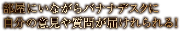 部屋にいながらバナナデスクに自分の意見や質問が届けれられる!