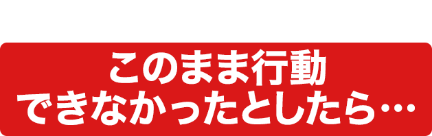 もし万が一あなたがこのまま行動できなかったとしたら…