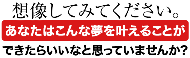 想像してみてください。あなたはこんな夢を叶えることができたらいいなと思っていませんか？