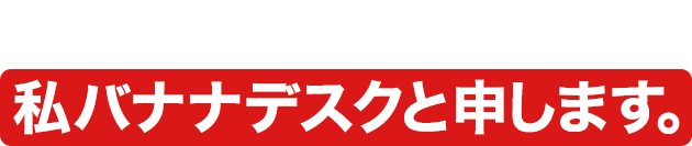 申し遅れました。私バナナデスクと申します。