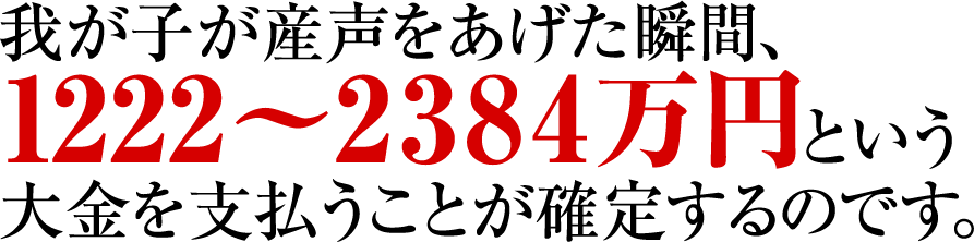 我が子が産声をあげた瞬間、1222〜2384万円という大金を支払うことが確定するのです。