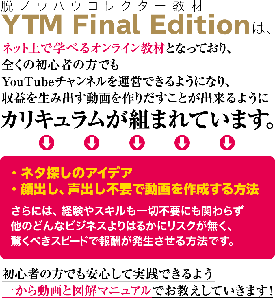 脱ノウハウコレクター教材のYTM Final Editionは、 ネット上で学べるオンライン教材となっており、全くの初心者の方でもYoutubeチャンネルを運営できるようになり、 収益を生み出す動画を作りだすことが出来るようにカリキュラムが組まれてい ます。ネタ探しのアイデアや顔出し・声出し不要で動画を作成する方法、さらには、経験やスキルも一切不要にも関わらず他のどんなビジネスよりはるかにリスクが無く、驚くべきスピードで報酬が発生させる方法です。初心者の方でも安心して実践できるよう 一から動画と図解マニュアルでお教えしていきます!